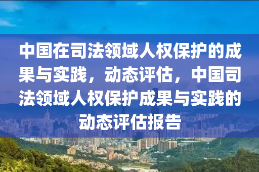 中國在司法領(lǐng)域人權(quán)保護(hù)的成果與實(shí)踐，動態(tài)評估，中國司法領(lǐng)域人權(quán)保護(hù)成果與實(shí)踐的動態(tài)評估報(bào)告