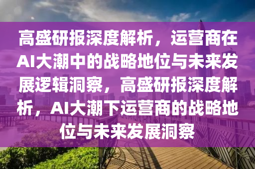 高盛研報(bào)深度解析，運(yùn)營商在AI大潮中的戰(zhàn)略地位與未來發(fā)展邏輯洞察，高盛研報(bào)深度解析，AI大潮下運(yùn)營商的戰(zhàn)略地位與未來發(fā)展洞察