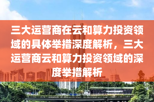 三大運營商在云和算力投資領(lǐng)域的具體舉措深度解析，三大運營商云和算力投資領(lǐng)域的深度舉措解析