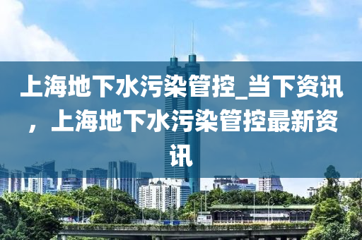 上海地下水污染管控_當下資訊，上海地下水污染管控最新資訊