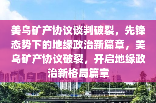 美烏礦產協(xié)議談判破裂，先鋒態(tài)勢下的地緣政治新篇章，美烏礦產協(xié)議破裂，開啟地緣政治新格局篇章