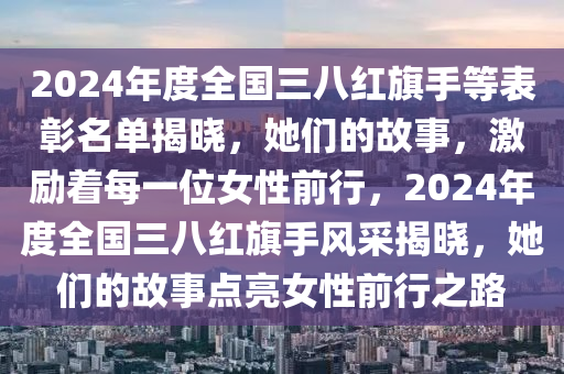 2024年度全國三八紅旗手等表彰名單揭曉，她們的故事，激勵(lì)著每一位女性前行，2024年度全國三八紅旗手風(fēng)采揭曉，她們的故事點(diǎn)亮女性前行之路