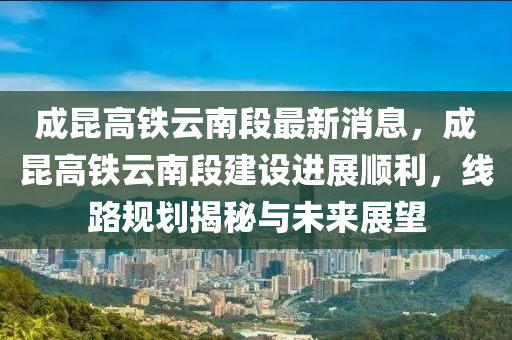 成昆高鐵云南段最新消息，成昆高鐵云南段建設進展順利，線路規(guī)劃揭秘與未來展望