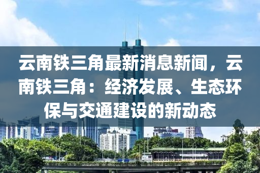 云南鐵三角最新消息新聞，云南鐵三角：經(jīng)濟發(fā)展、生態(tài)環(huán)保與交通建設的新動態(tài)