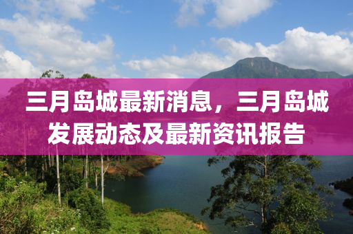 三月島城最新消息，三月島城發(fā)展動(dòng)態(tài)及最新資訊報(bào)告