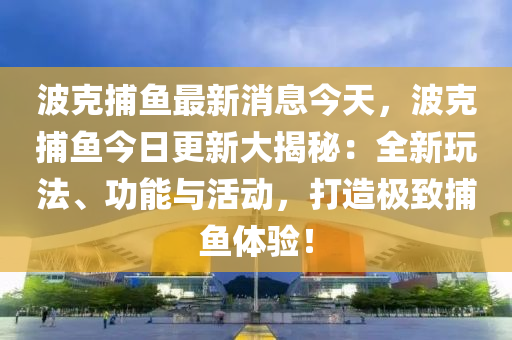 波克捕魚最新消息今天，波克捕魚今日更新大揭秘：全新玩法、功能與活動，打造極致捕魚體驗！