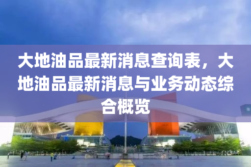 大地油品最新消息查詢表，大地油品最新消息與業(yè)務(wù)動態(tài)綜合概覽