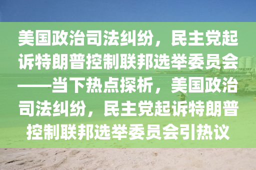 美國(guó)政治司法糾紛，民主黨起訴特朗普控制聯(lián)邦選舉委員會(huì)——當(dāng)下熱點(diǎn)探析，美國(guó)政治司法糾紛，民主黨起訴特朗普控制聯(lián)邦選舉委員會(huì)引熱議