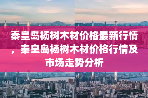 秦皇島楊樹木材價格最新行情，秦皇島楊樹木材價格行情及市場走勢分析