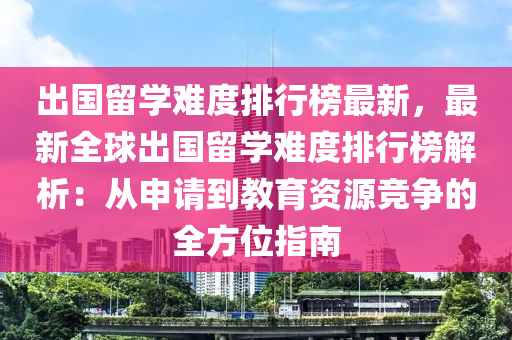 出國留學(xué)難度排行榜最新，最新全球出國留學(xué)難度排行榜解析：從申請到教育資源競爭的全方位指南