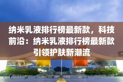 納米乳液排行榜最新款，科技前沿：納米乳液排行榜最新款引領護膚新潮流