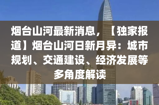 煙臺山河最新消息，【獨家報道】煙臺山河日新月異：城市規(guī)劃、交通建設、經(jīng)濟發(fā)展等多角度解讀