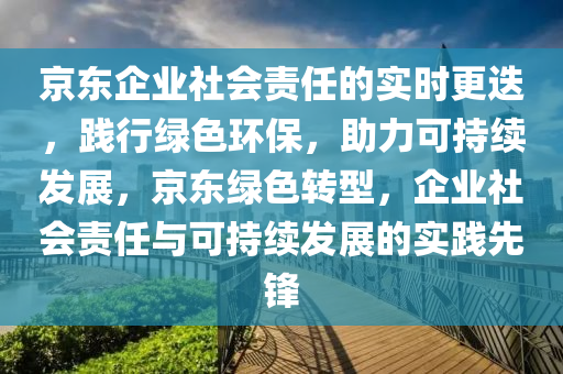 京東企業(yè)社會(huì)責(zé)任的實(shí)時(shí)更迭，踐行綠色環(huán)保，助力可持續(xù)發(fā)展，京東綠色轉(zhuǎn)型，企業(yè)社會(huì)責(zé)任與可持續(xù)發(fā)展的實(shí)踐先鋒