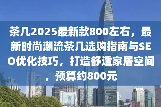 茶幾2025最新款800左右，最新時(shí)尚潮流茶幾選購(gòu)指南與SEO優(yōu)化技巧，打造舒適家居空間，預(yù)算約800元