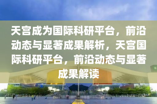 天宮成為國際科研平臺，前沿動態(tài)與顯著成果解析，天宮國際科研平臺，前沿動態(tài)與顯著成果解讀