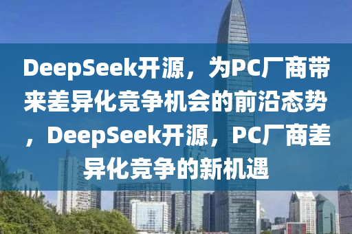 DeepSeek開源，為PC廠商帶來差異化競爭機會的前沿態(tài)勢，DeepSeek開源，PC廠商差異化競爭的新機遇