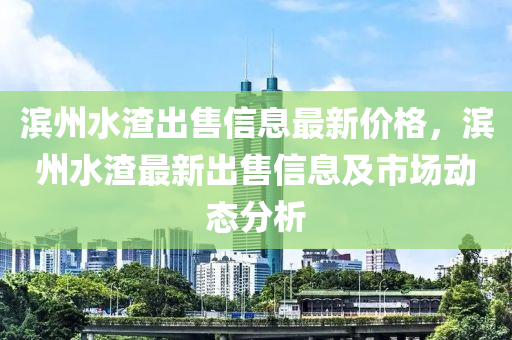 濱州水渣出售信息最新價格，濱州水渣最新出售信息及市場動態(tài)分析