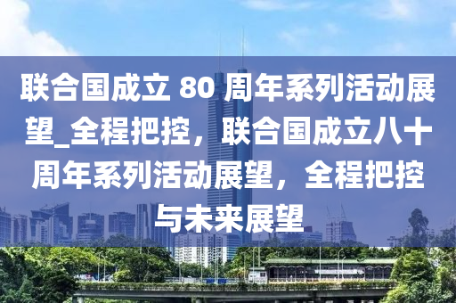 聯(lián)合國成立 80 周年系列活動展望_全程把控，聯(lián)合國成立八十周年系列活動展望，全程把控與未來展望