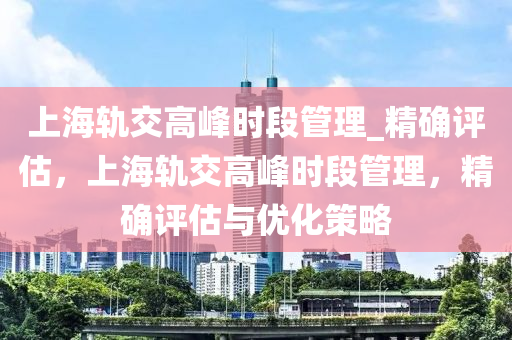 上海軌交高峰時(shí)段管理_精確評(píng)估，上海軌交高峰時(shí)段管理，精確評(píng)估與優(yōu)化策略