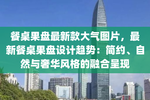 餐桌果盤最新款大氣圖片，最新餐桌果盤設(shè)計趨勢：簡約、自然與奢華風(fēng)格的融合呈現(xiàn)