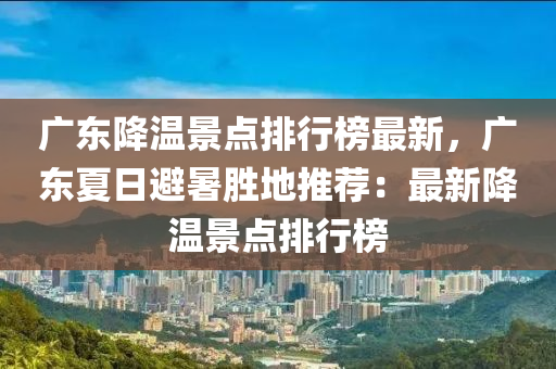 廣東降溫景點(diǎn)排行榜最新，廣東夏日避暑勝地推薦：最新降溫景點(diǎn)排行榜