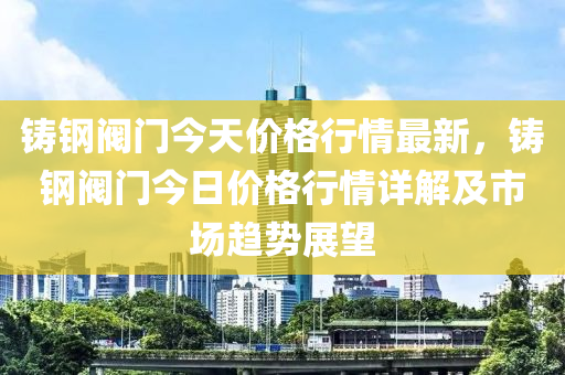 鑄鋼閥門今天價格行情最新，鑄鋼閥門今日價格行情詳解及市場趨勢展望