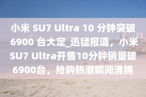 小米 SU7 Ultra 10 分鐘突破 6900 臺大定_迅猛報道，小米SU7 Ultra開售10分鐘銷量破6900臺，搶購熱潮瞬間沸騰