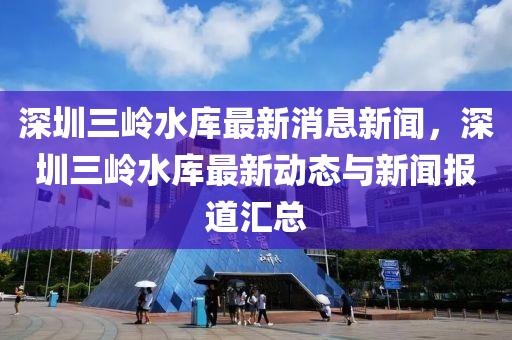 深圳三嶺水庫(kù)最新消息新聞，深圳三嶺水庫(kù)最新動(dòng)態(tài)與新聞報(bào)道匯總