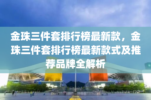 金珠三件套排行榜最新款，金珠三件套排行榜最新款式及推薦品牌全解析