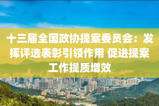 十三屆全國政協(xié)提案委員會：發(fā)揮評選表彰引領(lǐng)作用 促進(jìn)提案工作提質(zhì)增效