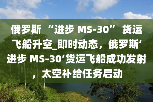 俄羅斯 “進步 MS-30” 貨運飛船升空_即時動態(tài)，俄羅斯‘進步 MS-30’貨運飛船成功發(fā)射，太空補給任務(wù)啟動