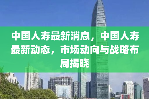 中国人寿最新消息，中国人寿最新动态，市场动向与战略布局揭晓