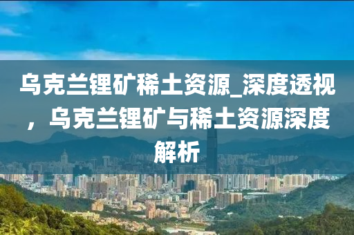 烏克蘭鋰礦稀土資源_深度透視，烏克蘭鋰礦與稀土資源深度解析