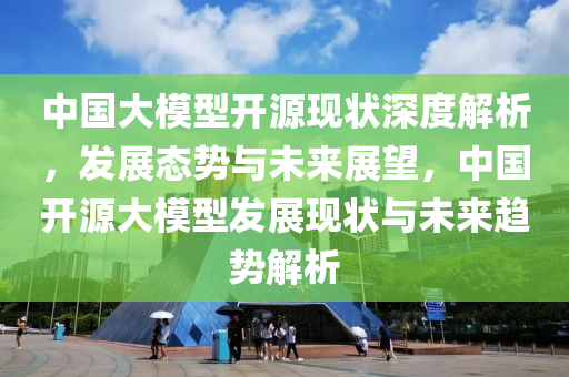 中國大模型開源現(xiàn)狀深度解析，發(fā)展態(tài)勢與未來展望，中國開源大模型發(fā)展現(xiàn)狀與未來趨勢解析