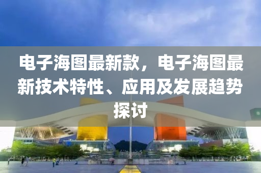 電子海圖最新款，電子海圖最新技術(shù)特性、應用及發(fā)展趨勢探討