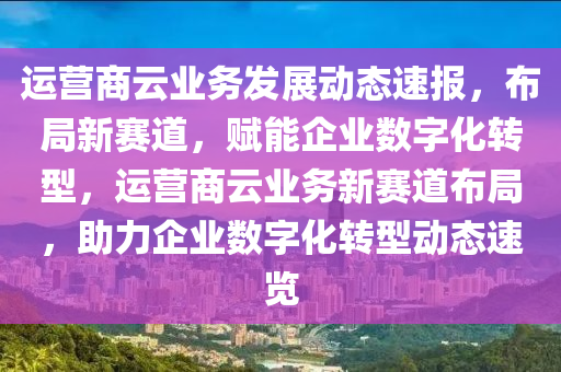 運營商云業(yè)務(wù)發(fā)展動態(tài)速報，布局新賽道，賦能企業(yè)數(shù)字化轉(zhuǎn)型，運營商云業(yè)務(wù)新賽道布局，助力企業(yè)數(shù)字化轉(zhuǎn)型動態(tài)速覽