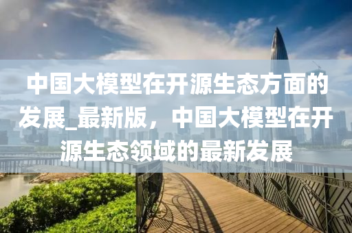 中國(guó)大模型在開源生態(tài)方面的發(fā)展_最新版，中國(guó)大模型在開源生態(tài)領(lǐng)域的最新發(fā)展