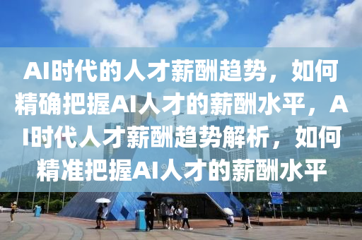 AI時代的人才薪酬趨勢，如何精確把握AI人才的薪酬水平，AI時代人才薪酬趨勢解析，如何精準(zhǔn)把握AI人才的薪酬水平