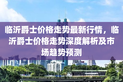 臨沂爵士價格走勢最新行情，臨沂爵士價格走勢深度解析及市場趨勢預(yù)測