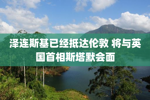 澤連斯基已經(jīng)抵達倫敦 將與英國首相斯塔默會面