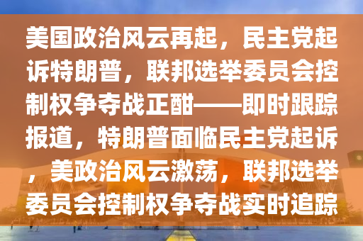 美國政治風云再起，民主黨起訴特朗普，聯(lián)邦選舉委員會控制權(quán)爭奪戰(zhàn)正酣——即時跟蹤報道，特朗普面臨民主黨起訴，美政治風云激蕩，聯(lián)邦選舉委員會控制權(quán)爭奪戰(zhàn)實時追蹤