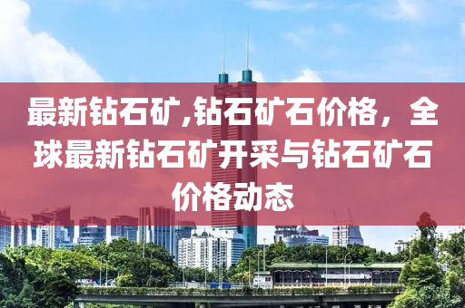 最新鉆石礦,鉆石礦石價(jià)格，全球最新鉆石礦開采與鉆石礦石價(jià)格動(dòng)態(tài)