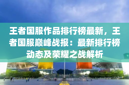 王者國服作品排行榜最新，王者國服巔峰戰(zhàn)報：最新排行榜動態(tài)及榮耀之戰(zhàn)解析