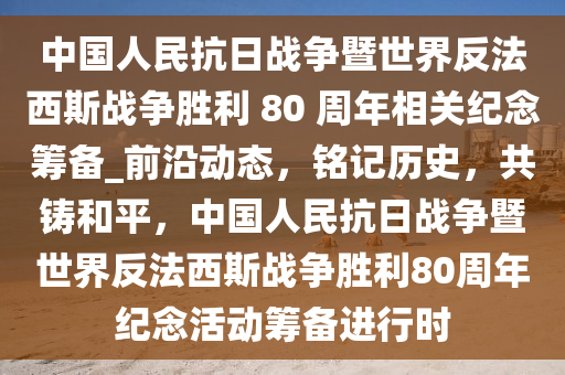 中國人民抗日戰(zhàn)爭暨世界反法西斯戰(zhàn)爭勝利 80 周年相關(guān)紀(jì)念籌備_前沿動(dòng)態(tài)，銘記歷史，共鑄和平，中國人民抗日戰(zhàn)爭暨世界反法西斯戰(zhàn)爭勝利80周年紀(jì)念活動(dòng)籌備進(jìn)行時(shí)