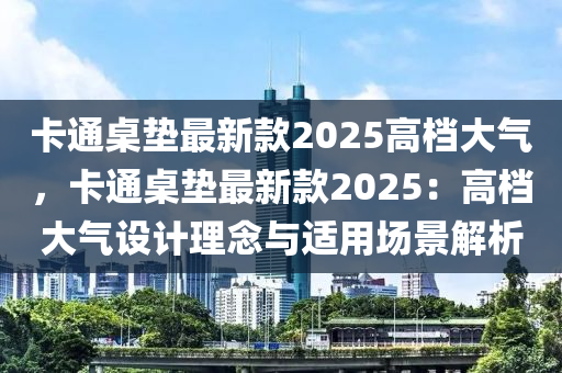 卡通桌墊最新款2025高檔大氣，卡通桌墊最新款2025：高檔大氣設(shè)計(jì)理念與適用場景解析