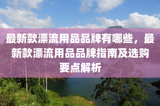 最新款漂流用品品牌有哪些，最新款漂流用品品牌指南及選購要點(diǎn)解析