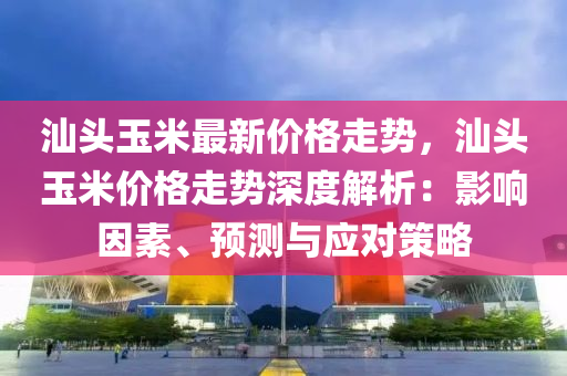 汕頭玉米最新價(jià)格走勢，汕頭玉米價(jià)格走勢深度解析：影響因素、預(yù)測與應(yīng)對策略