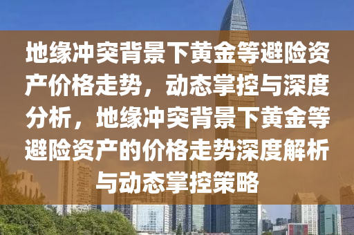 地緣沖突背景下黃金等避險資產價格走勢，動態(tài)掌控與深度分析，地緣沖突背景下黃金等避險資產的價格走勢深度解析與動態(tài)掌控策略