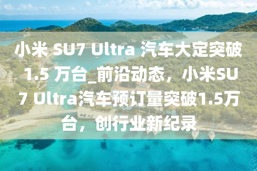 小米 SU7 Ultra 汽車大定突破 1.5 萬臺(tái)_前沿動(dòng)態(tài)，小米SU7 Ultra汽車預(yù)訂量突破1.5萬臺(tái)，創(chuàng)行業(yè)新紀(jì)錄