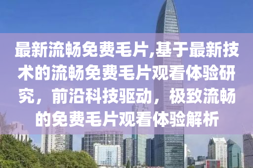 最新流暢免費毛片,基于最新技術(shù)的流暢免費毛片觀看體驗研究，前沿科技驅(qū)動，極致流暢的免費毛片觀看體驗解析